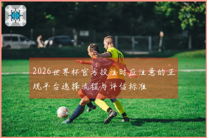 2026世界杯官方投注时应注意的正规平台选择流程与评估标准
